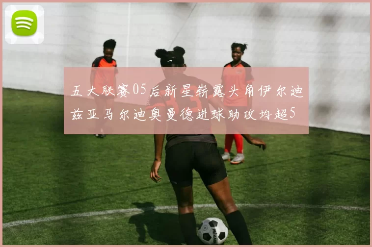 五大联赛05后新星崭露头角伊尔迪兹亚马尔迪奥曼德进球助攻均超5