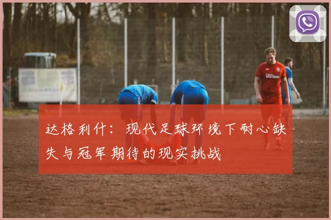 达格利什：现代足球环境下耐心缺失与冠军期待的现实挑战