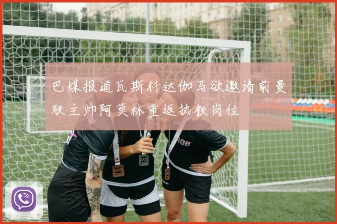 巴媒报道瓦斯科达伽马欲邀请前曼联主帅阿莫林重返执教岗位