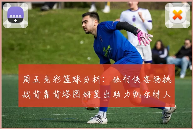 周五竞彩篮球分析：独行侠客场挑战背靠背塔图姆复出助力凯尔特人