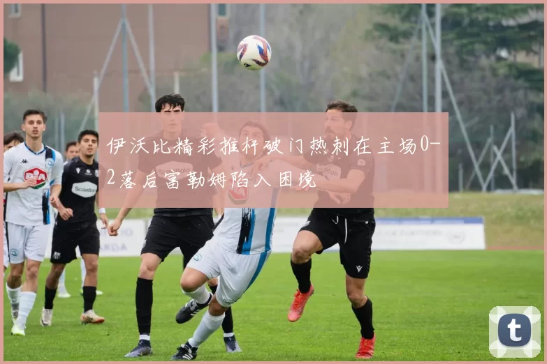 伊沃比精彩推杆破门热刺在主场0-2落后富勒姆陷入困境