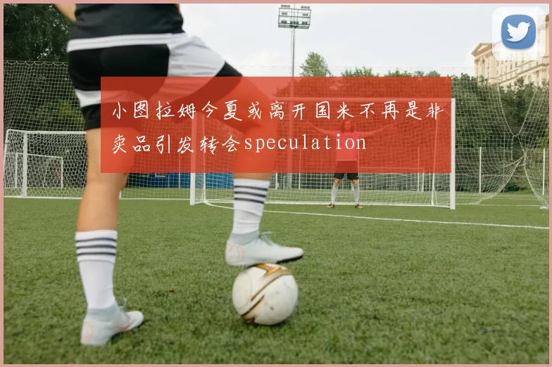 小图拉姆今夏或离开国米不再是非卖品引发转会speculation