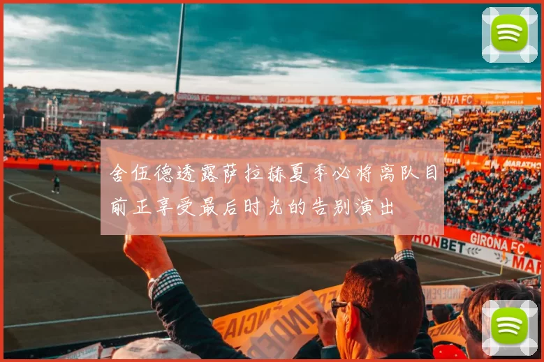 舍伍德透露萨拉赫夏季必将离队目前正享受最后时光的告别演出