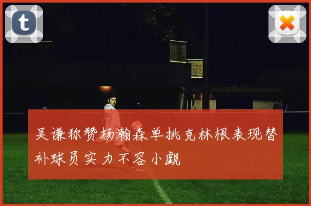 吴谦称赞杨瀚森单挑克林根表现替补球员实力不容小觑