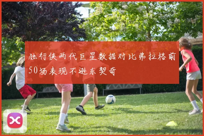 独行侠两代巨星数据对比弗拉格前50场表现不逊东契奇