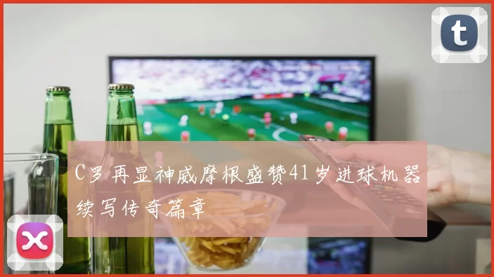 C罗再显神威摩根盛赞41岁进球机器续写传奇篇章