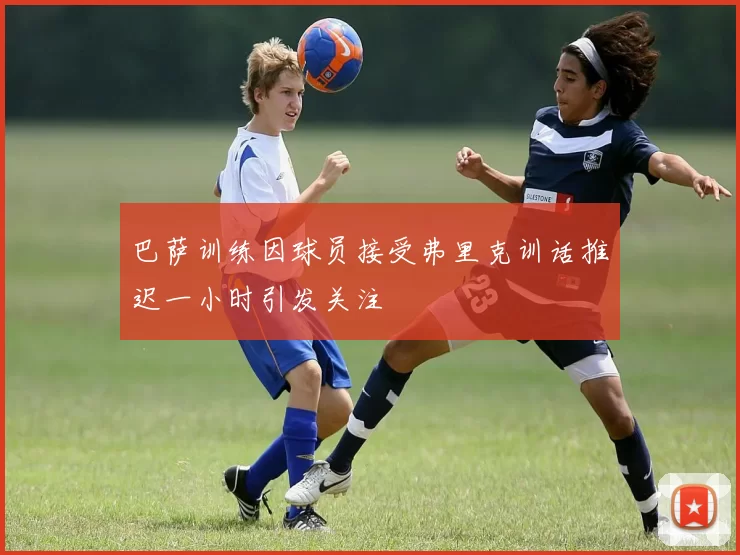 巴萨训练因球员接受弗里克训话推迟一小时引发关注
