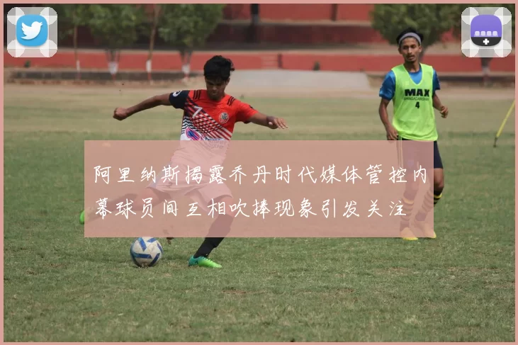 阿里纳斯揭露乔丹时代媒体管控内幕球员间互相吹捧现象引发关注