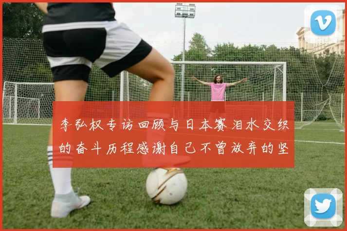 李弘权专访回顾与日本赛泪水交织的奋斗历程感谢自己不曾放弃的坚持