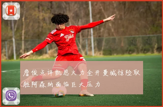 詹俊点评凯恩火力全开曼城惊险取胜阿森纳面临巨大压力